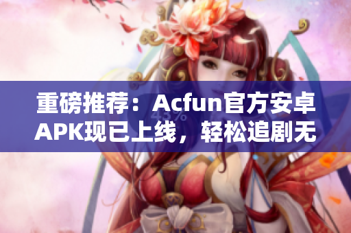 重磅推薦：Acfun官方安卓APK現已上線，輕松追劇無廣告！