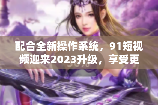 配合全新操作系統，91短視頻迎來2023升級，享受更流暢使用體驗！