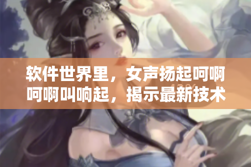 軟件世界里，女聲揚起呵啊呵啊叫響起，揭示最新技術