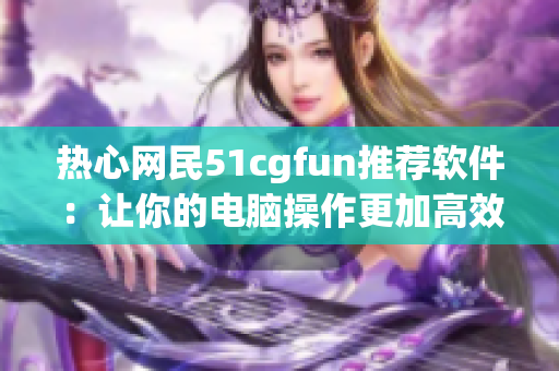 熱心網民51cgfun推薦軟件：讓你的電腦操作更加高效