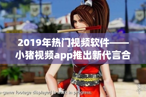 2019年熱門視頻軟件——小豬視頻app推出新代言合作