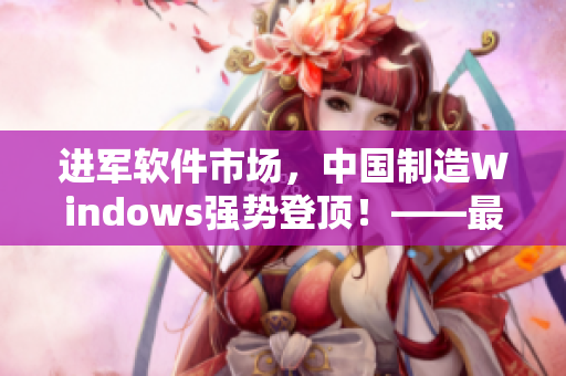 進軍軟件市場，中國制造Windows強勢登頂！——最新軟件行情分析