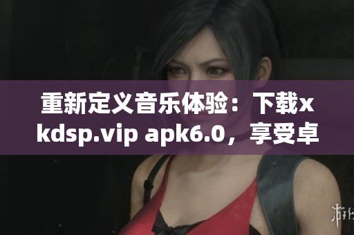 重新定義音樂體驗：下載xkdsp.vip apk6.0，享受卓越音質