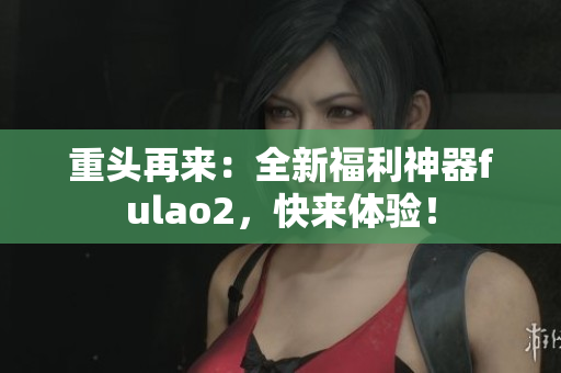 重頭再來：全新福利神器fulao2，快來體驗！