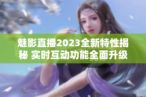 魅影直播2023全新特性揭秘 實時互動功能全面升級