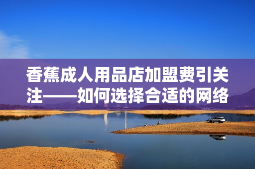 香蕉成人用品店加盟費引關注——如何選擇合適的網絡軟件來優化運營？