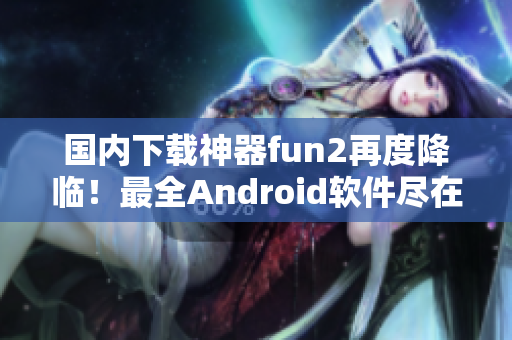 國內下載神器fun2再度降臨！最全Android軟件盡在其中