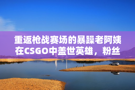 重返槍戰賽場的暴躁老阿姨在CSGO中蓋世英雄，粉絲淚流滿面