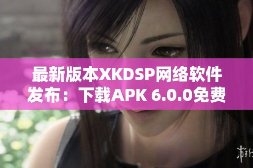 最新版本XKDSP網絡軟件發布：下載APK 6.0.0免費體驗