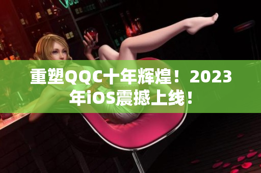 重塑QQC十年輝煌！2023年iOS震撼上線！