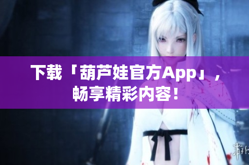 下載「葫蘆娃官方App」，暢享精彩內(nèi)容！