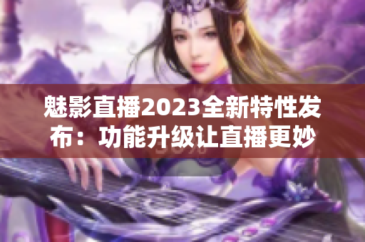 魅影直播2023全新特性發布：功能升級讓直播更妙