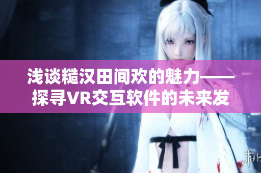 淺談糙漢田間歡的魅力——探尋VR交互軟件的未來發展趨勢