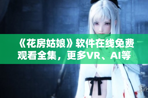 《花房姑娘》軟件在線免費觀看全集，更多VR、AI等技術手段實現最佳體驗