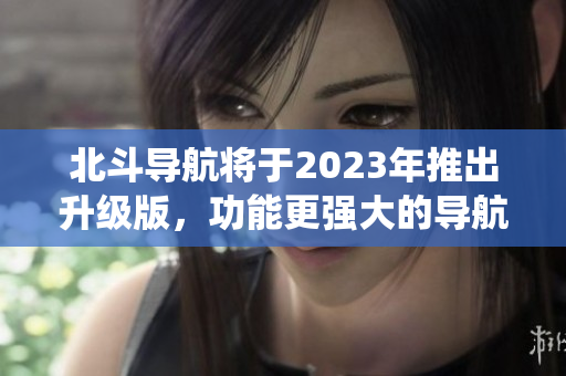 北斗導航將于2023年推出升級版，功能更強大的導航系統即將到來！