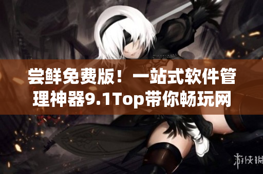 嘗鮮免費版！一站式軟件管理神器9.1Top帶你暢玩網絡世界