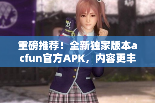 重磅推薦！全新獨家版本acfun官方APK，內(nèi)容更豐富，穩(wěn)定可靠，趕緊下載安裝！