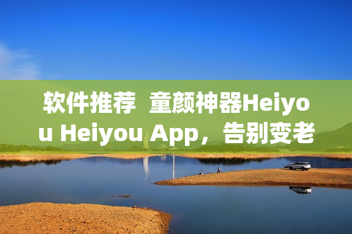 軟件推薦  童顏神器Heiyou Heiyou App，告別變老煩惱