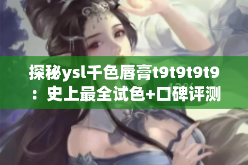 探秘ysl千色唇膏t9t9t9t9：史上最全試色+口碑評測