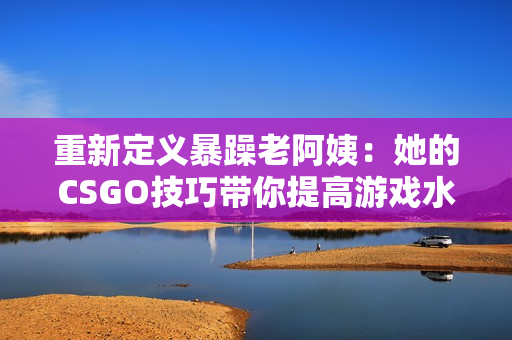 重新定義暴躁老阿姨：她的CSGO技巧帶你提高游戲水平！