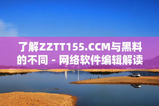 了解ZZTT155.CCM與黑料的不同－網(wǎng)絡(luò)軟件編輯解讀其區(qū)別