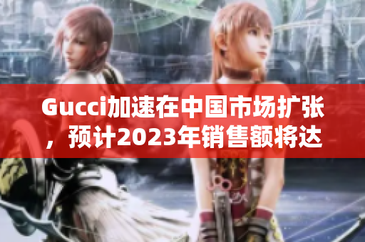 Gucci加速在中國市場擴張，預計2023年銷售額將達到創紀錄水平。