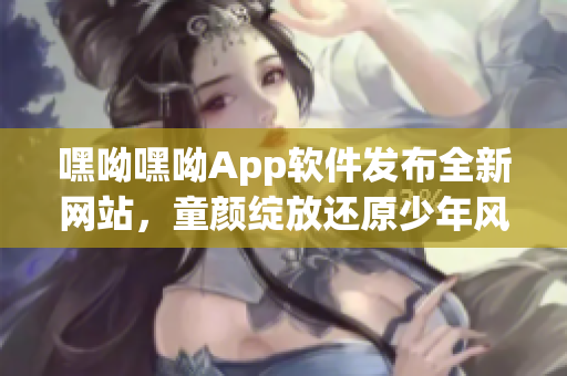 嘿呦嘿呦App軟件發布全新網站，童顏綻放還原少年風華