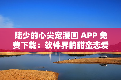 陸少的心尖寵漫畫 APP 免費下載：軟件界的甜蜜戀愛故事