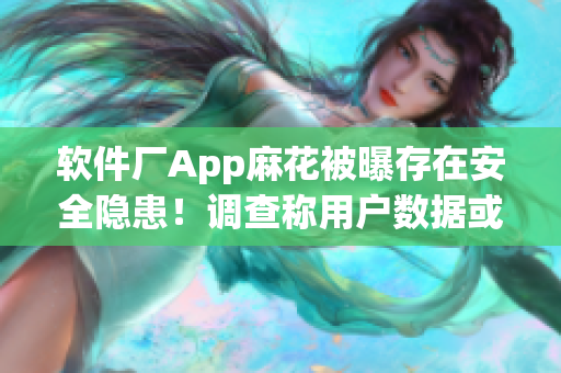 軟件廠App麻花被曝存在安全隱患！調查稱用戶數據或已被竊取