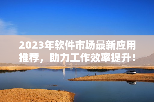 2023年軟件市場最新應用推薦，助力工作效率提升！