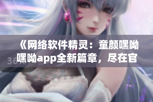 《網絡軟件精靈：童顏嘿呦嘿呦app全新篇章，盡在官網推廣》