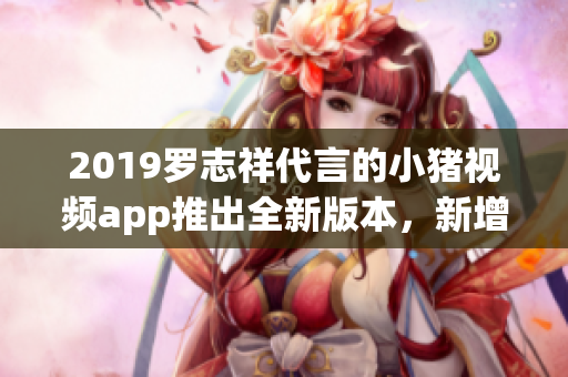 2019羅志祥代言的小豬視頻app推出全新版本，新增多項軟件功能