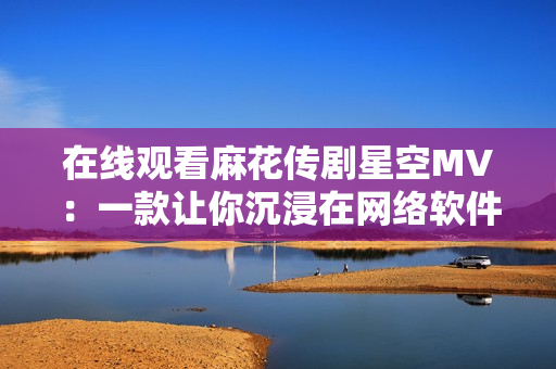 在線觀看麻花傳劇星空MV：一款讓你沉浸在網絡軟件空間的新體驗！