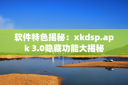 軟件特色揭秘：xkdsp.apk 3.0隱藏功能大揭秘