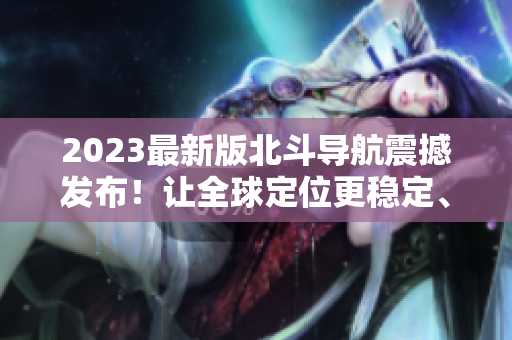 2023最新版北斗導航震撼發布！讓全球定位更穩定、更可靠！