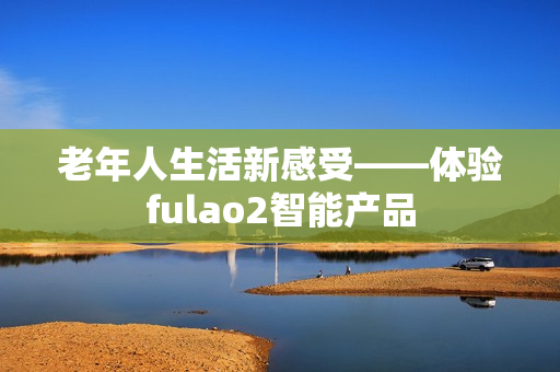 老年人生活新感受——體驗fulao2智能產品