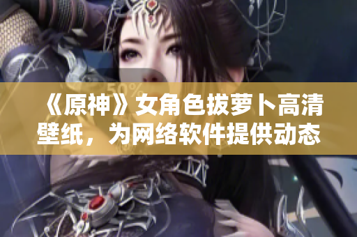 《原神》女角色拔蘿卜高清壁紙，為網絡軟件提供動態(tài)桌面背景素材