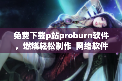 免費(fèi)下載p站proburn軟件，燃燒輕松制作  網(wǎng)絡(luò)軟件專(zhuān)欄