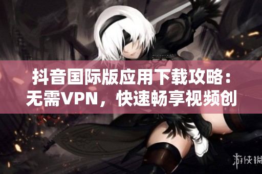 抖音國際版應用下載攻略：無需VPN，快速暢享視頻創意海洋