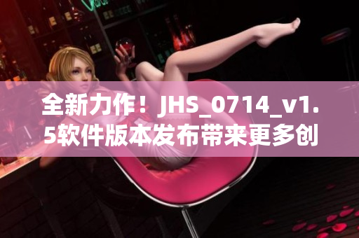 全新力作！JHS_0714_v1.5軟件版本發(fā)布帶來更多創(chuàng)新特性