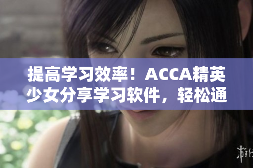 提高學習效率！ACCA精英少女分享學習軟件，輕松通過考試