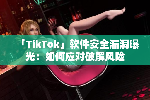 「TikTok」軟件安全漏洞曝光：如何應對破解風險