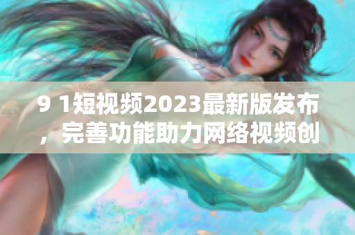 9 1短視頻2023最新版發(fā)布，完善功能助力網絡視頻創(chuàng)作