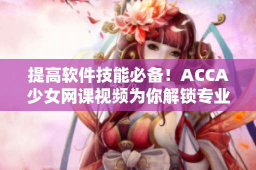 提高軟件技能必備！ACCA少女網課視頻為你解鎖專業軟件應用技巧