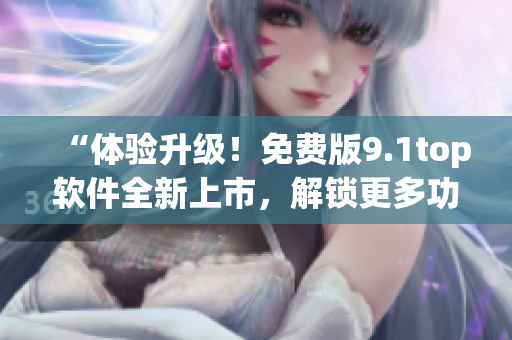 “體驗升級！免費版9.1top軟件全新上市，解鎖更多功能！”