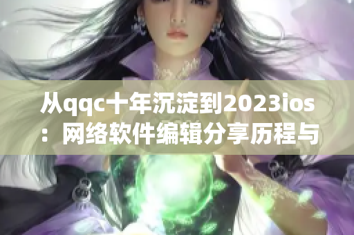 從qqc十年沉淀到2023ios：網(wǎng)絡(luò)軟件編輯分享歷程與展望