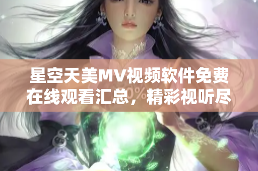 星空天美MV視頻軟件免費在線觀看匯總，精彩視聽盡在其中