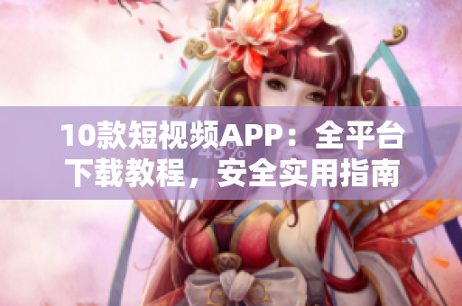 10款短視頻APP：全平臺下載教程，安全實用指南