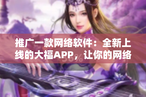 推廣一款網絡軟件：全新上線的大福APP，讓你的網絡生活更便捷