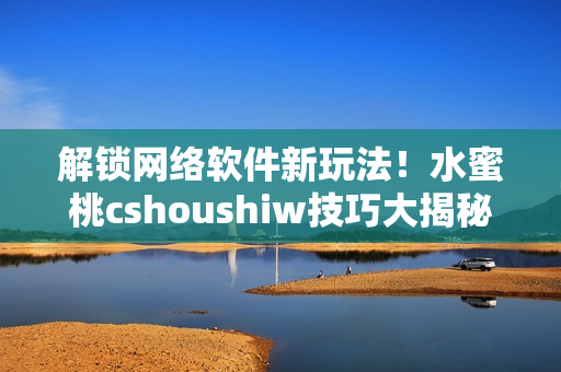 解鎖網(wǎng)絡(luò)軟件新玩法！水蜜桃cshoushiw技巧大揭秘